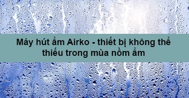 Máy hút ẩm Airko - thiết bị không thể thiếu trong mùa nồm ẩm